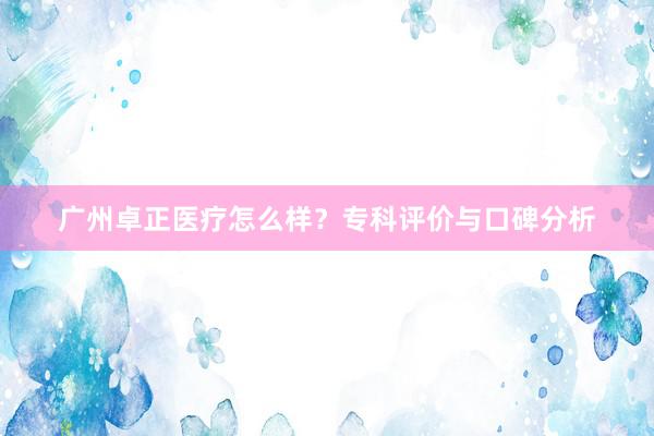 广州卓正医疗怎么样？专科评价与口碑分析